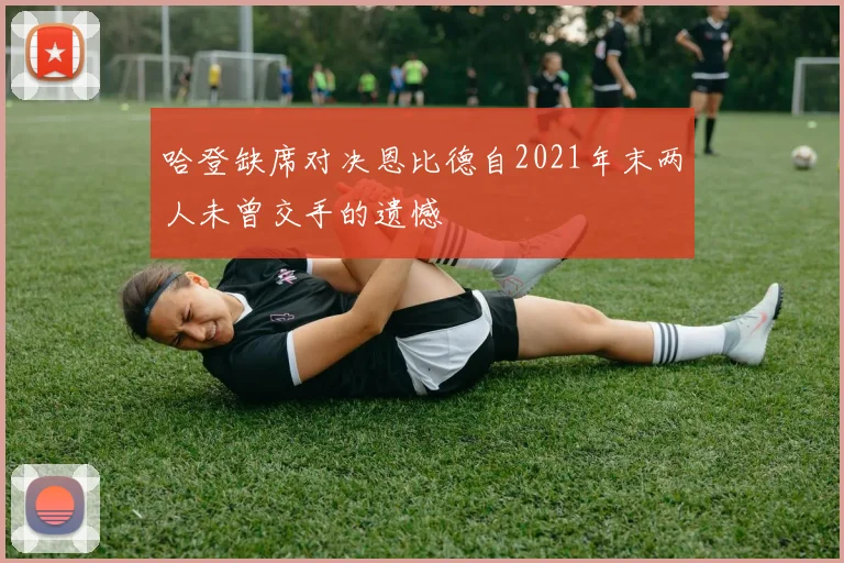 哈登缺席对决恩比德自2021年末两人未曾交手的遗憾