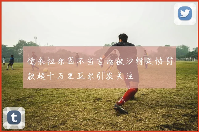 德米拉尔因不当言论被沙特足协罚款超十万里亚尔引发关注